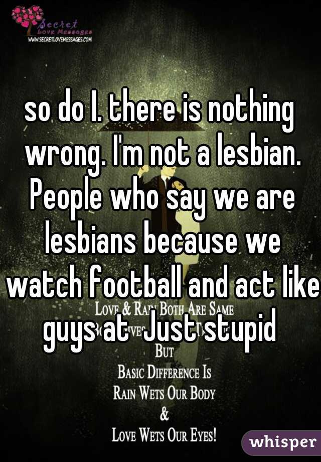 so do I. there is nothing wrong. I'm not a lesbian. People who say we are lesbians because we watch football and act like guys at  Just stupid 