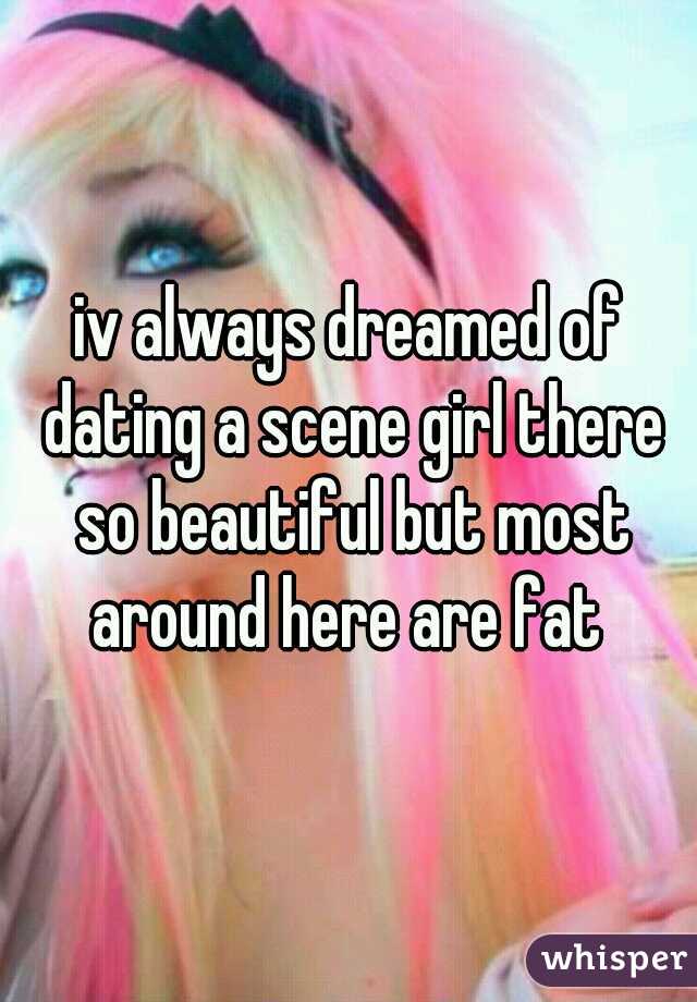 iv always dreamed of dating a scene girl there so beautiful but most around here are fat 