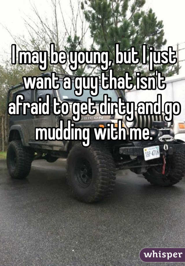 I may be young, but I just want a guy that isn't afraid to get dirty and go mudding with me.
