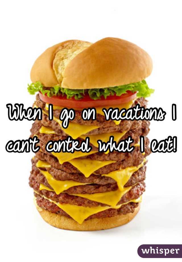 When I go on vacations I can't control what I eat! 