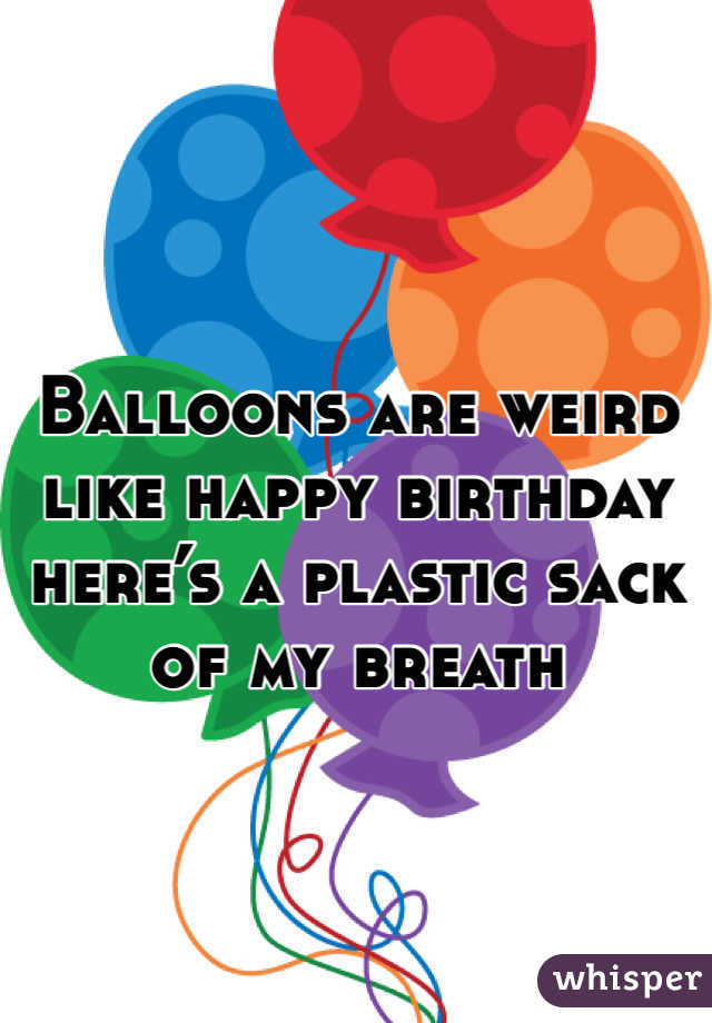 Balloons are weird like happy birthday here’s a plastic sack of my breath