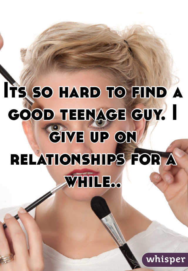 Its so hard to find a good teenage guy. I give up on relationships for a while..