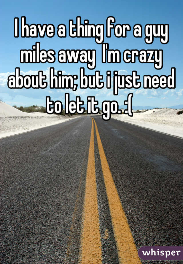 I have a thing for a guy miles away  I'm crazy about him; but i just need to let it go. :( 