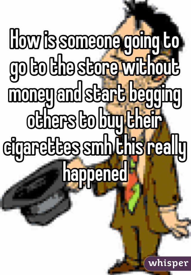 How is someone going to go to the store without money and start begging others to buy their cigarettes smh this really happened
