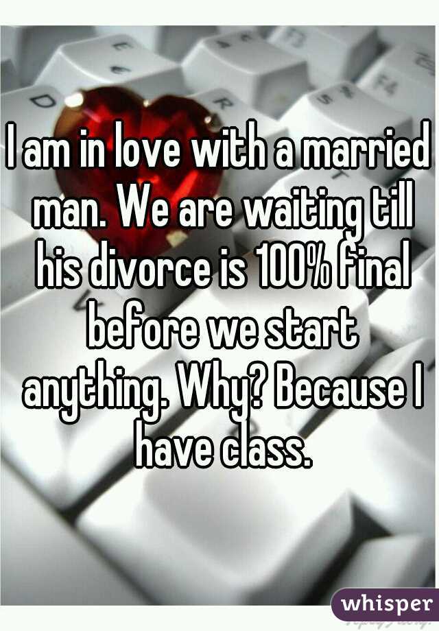 I am in love with a married man. We are waiting till his divorce is 100% final before we start anything. Why? Because I have class.