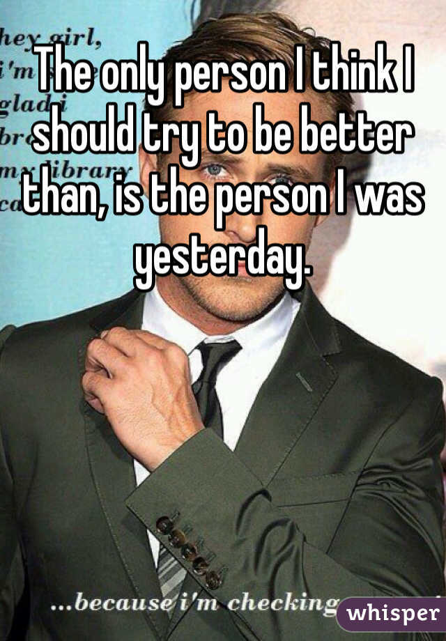 The only person I think I should try to be better than, is the person I was yesterday.