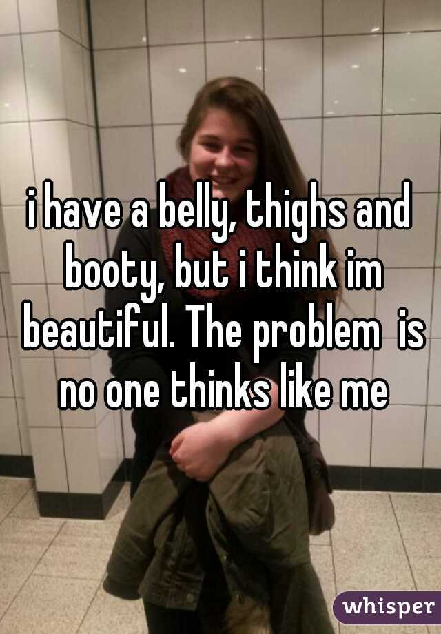 i have a belly, thighs and booty, but i think im beautiful. The problem  is no one thinks like me

