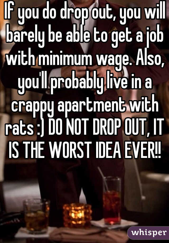 If you do drop out, you will barely be able to get a job with minimum wage. Also, you'll probably live in a crappy apartment with rats :) DO NOT DROP OUT, IT IS THE WORST IDEA EVER!!