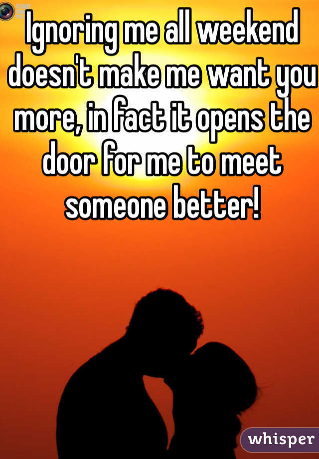 Ignoring me all weekend doesn't make me want you more, in fact it opens the door for me to meet someone better!