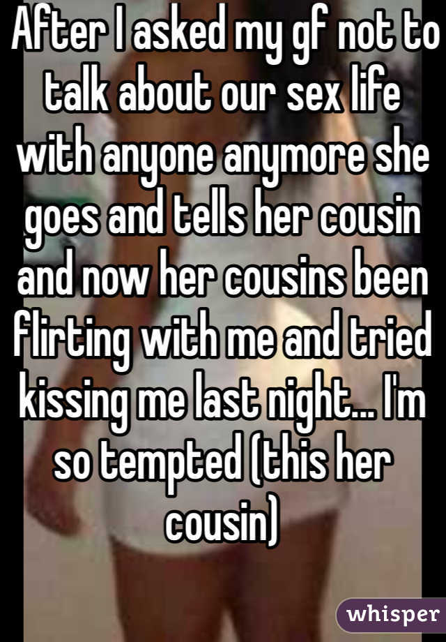  After I asked my gf not to talk about our sex life with anyone anymore she goes and tells her cousin and now her cousins been flirting with me and tried kissing me last night... I'm so tempted (this her cousin) 