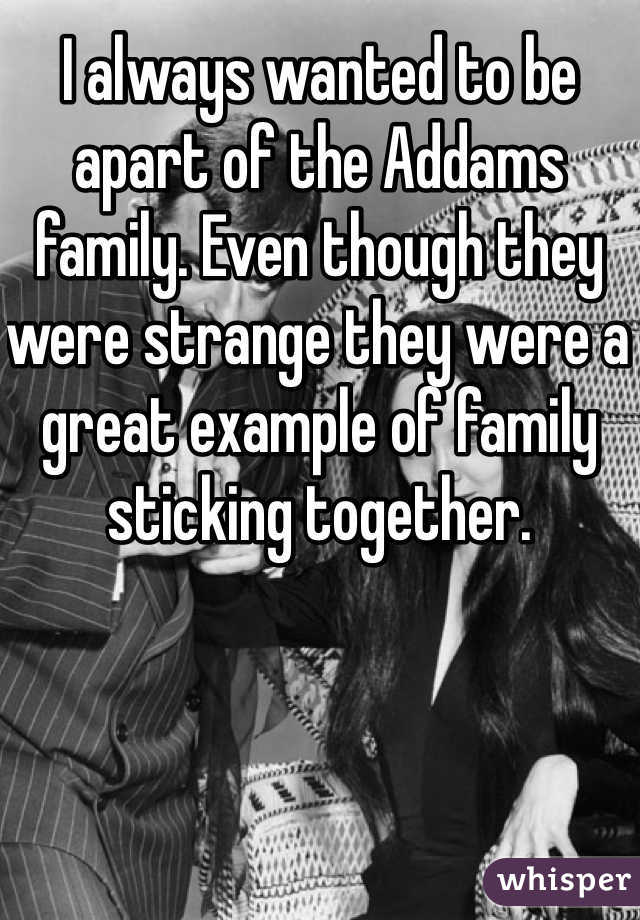 I always wanted to be apart of the Addams family. Even though they were strange they were a great example of family sticking together.