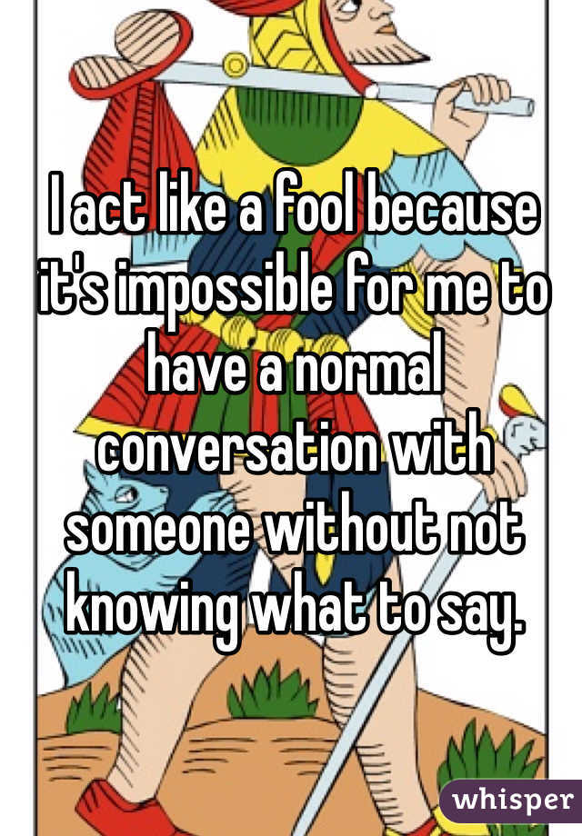 I act like a fool because it's impossible for me to have a normal conversation with someone without not knowing what to say. 