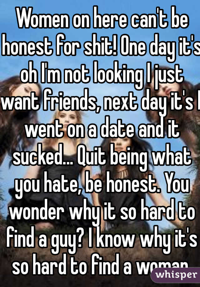 Women on here can't be honest for shit! One day it's oh I'm not looking I just want friends, next day it's I went on a date and it sucked... Quit being what you hate, be honest. You wonder why it so hard to find a guy? I know why it's so hard to find a woman. 