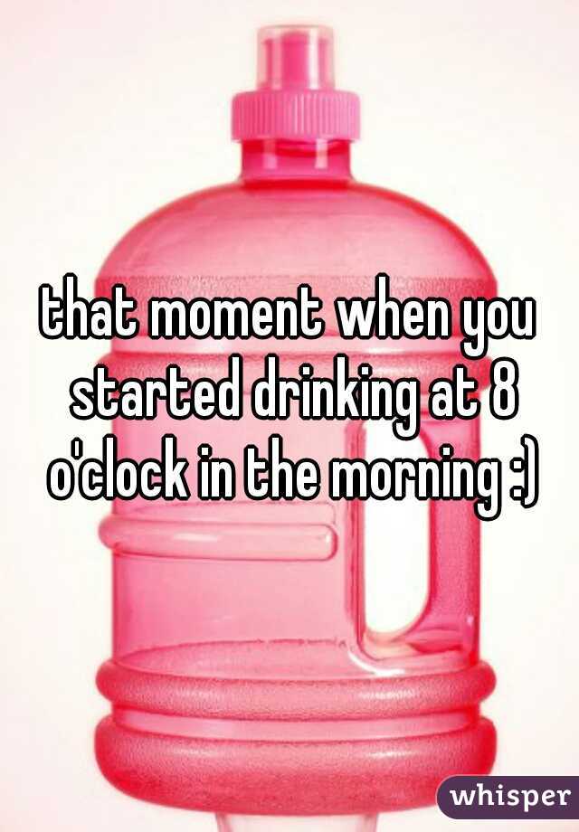 that moment when you started drinking at 8 o'clock in the morning :)