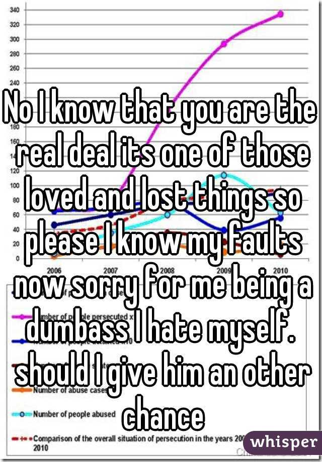 No I know that you are the real deal its one of those loved and lost things so please I know my faults now sorry for me being a dumbass I hate myself.  should I give him an other chance