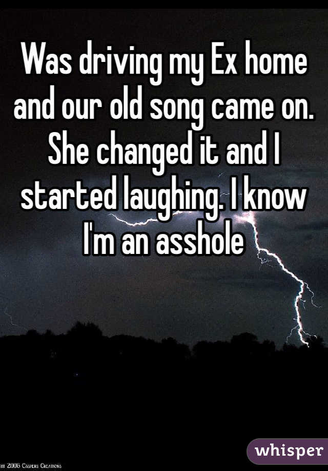 Was driving my Ex home and our old song came on. She changed it and I started laughing. I know I'm an asshole 