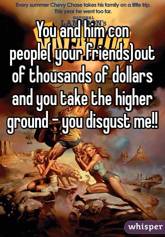 You and him con people( your friends)out of thousands of dollars and you take the higher ground - you disgust me!!