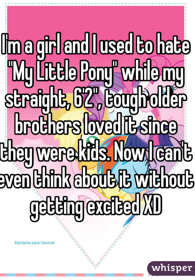 I'm a girl and I used to hate "My Little Pony" while my straight, 6'2", tough older brothers loved it since they were kids. Now I can't even think about it without getting excited XD