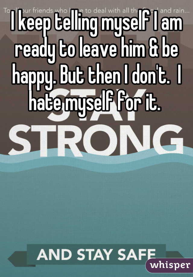 I keep telling myself I am ready to leave him & be happy. But then I don't.  I hate myself for it. 