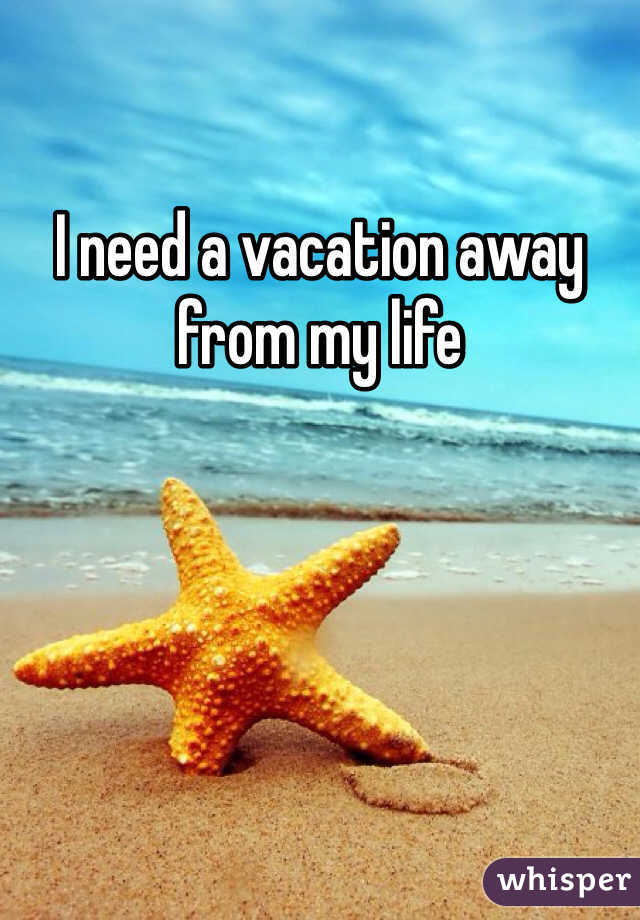 I need a vacation away from my life