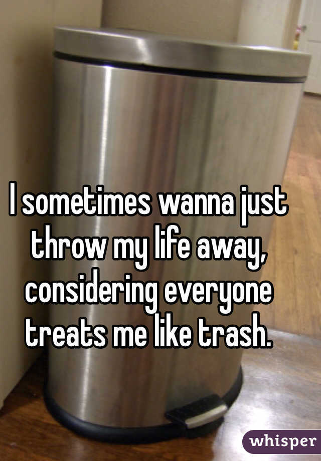 I sometimes wanna just throw my life away, considering everyone treats me like trash.
