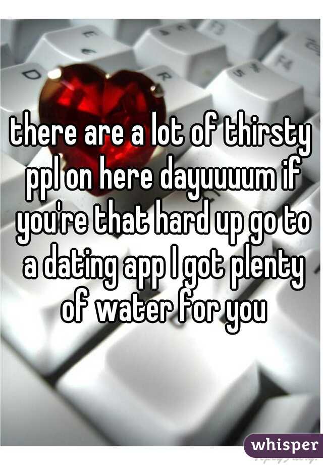 there are a lot of thirsty ppl on here dayuuuum if you're that hard up go to a dating app I got plenty of water for you