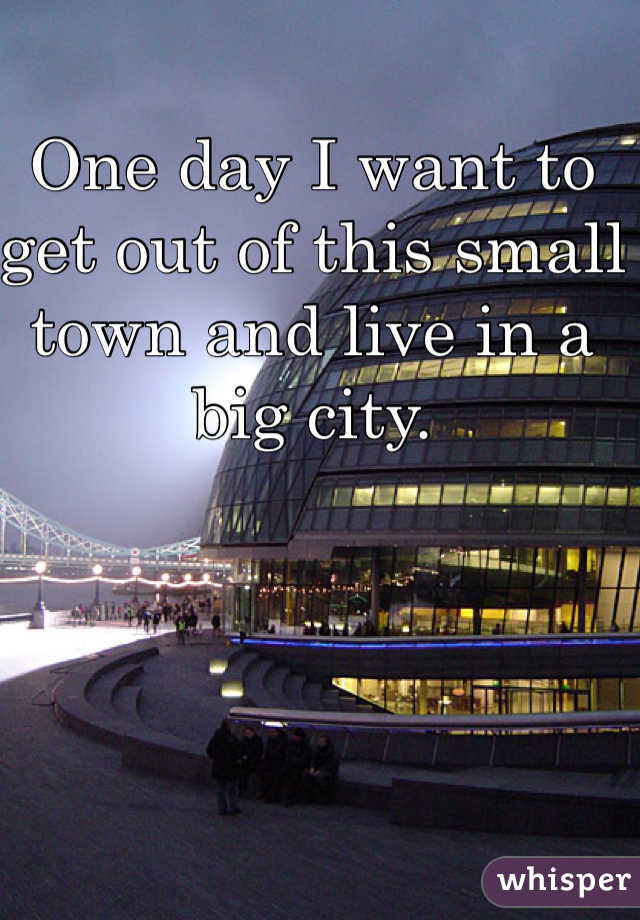 One day I want to get out of this small town and live in a big city.