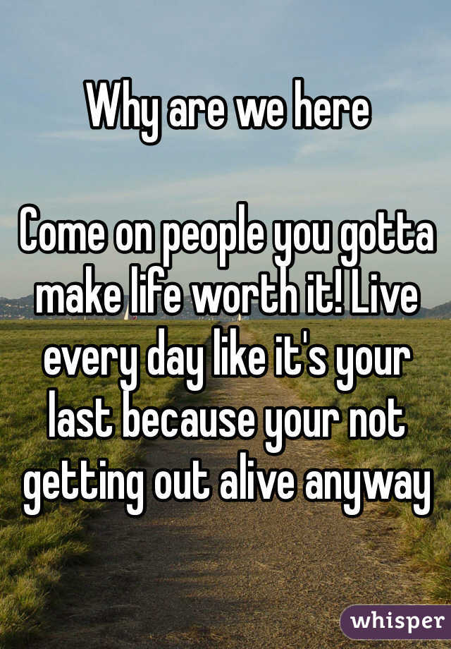 Why are we here

Come on people you gotta make life worth it! Live every day like it's your last because your not getting out alive anyway