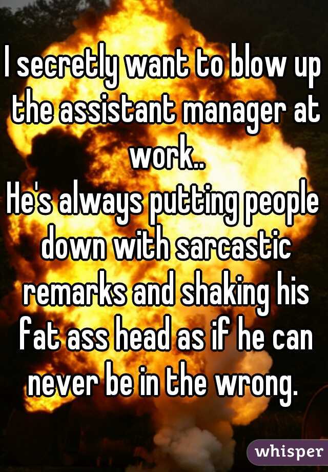 I secretly want to blow up the assistant manager at work..
He's always putting people down with sarcastic remarks and shaking his fat ass head as if he can never be in the wrong. 