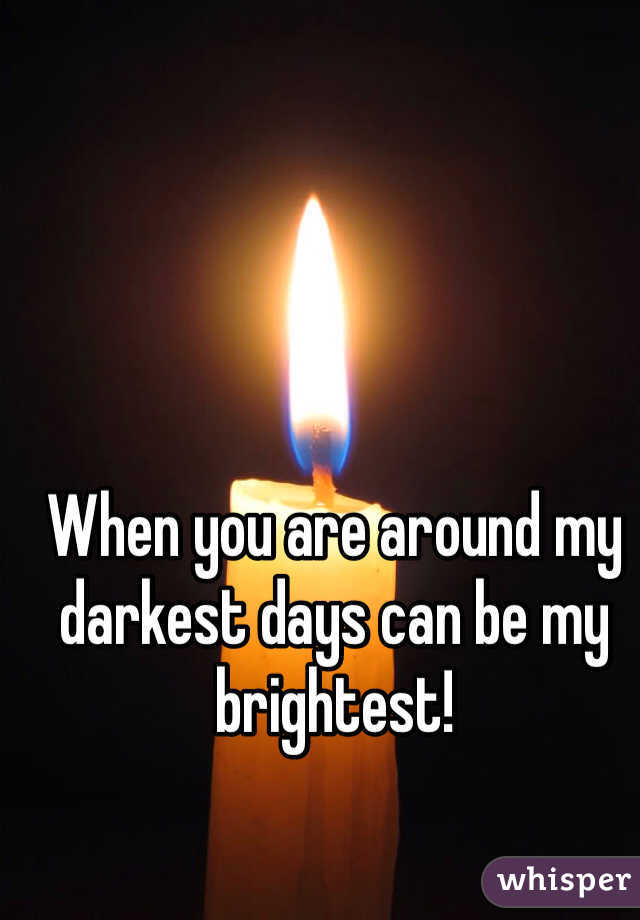 When you are around my darkest days can be my brightest!