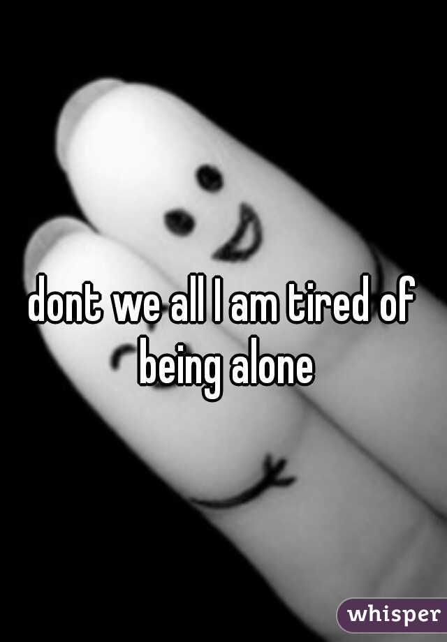 dont we all I am tired of being alone