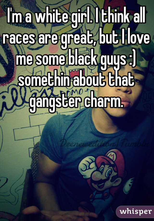 I'm a white girl. I think all races are great, but I love me some black guys :) somethin about that gangster charm. 