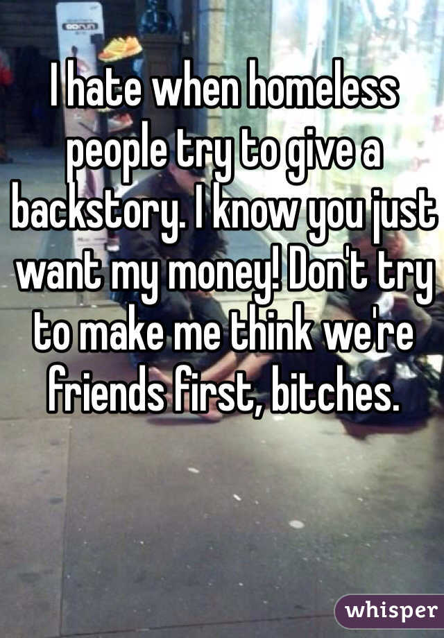 I hate when homeless people try to give a backstory. I know you just want my money! Don't try to make me think we're friends first, bitches. 