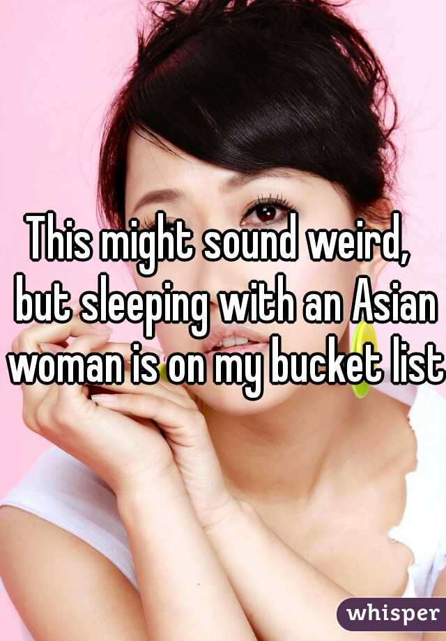 This might sound weird,  but sleeping with an Asian woman is on my bucket list.
