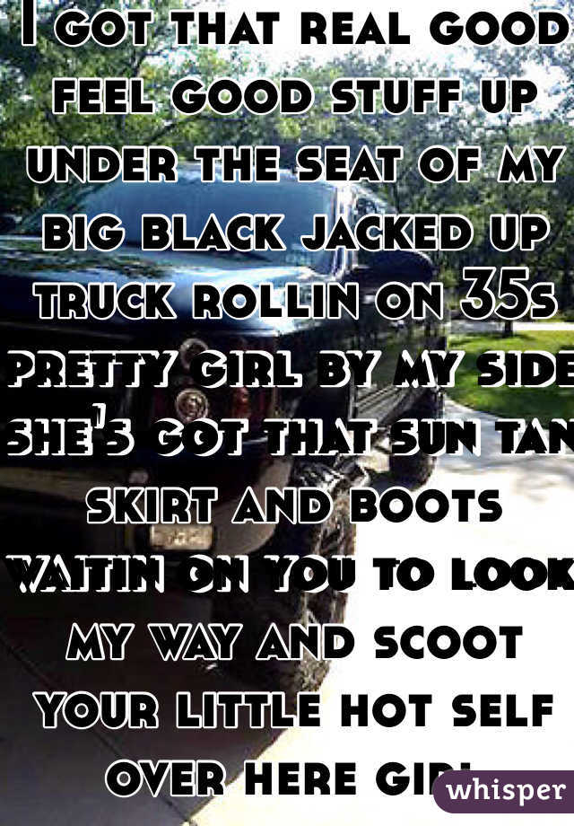 I got that real good feel good stuff up under the seat of my big black jacked up truck rollin on 35s pretty girl by my side she's got that sun tan skirt and boots waitin on you to look my way and scoot your little hot self over here girl