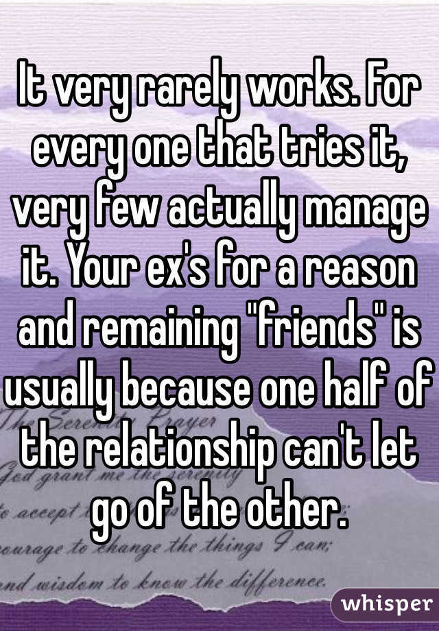 It very rarely works. For every one that tries it, very few actually manage it. Your ex's for a reason and remaining "friends" is usually because one half of the relationship can't let go of the other. 