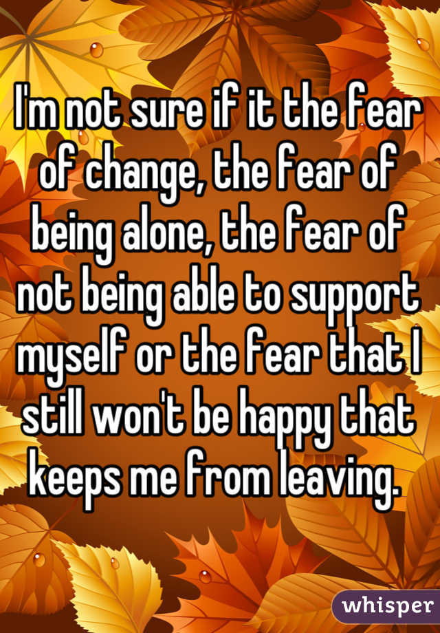 I'm not sure if it the fear of change, the fear of being alone, the fear of not being able to support myself or the fear that I still won't be happy that keeps me from leaving. 