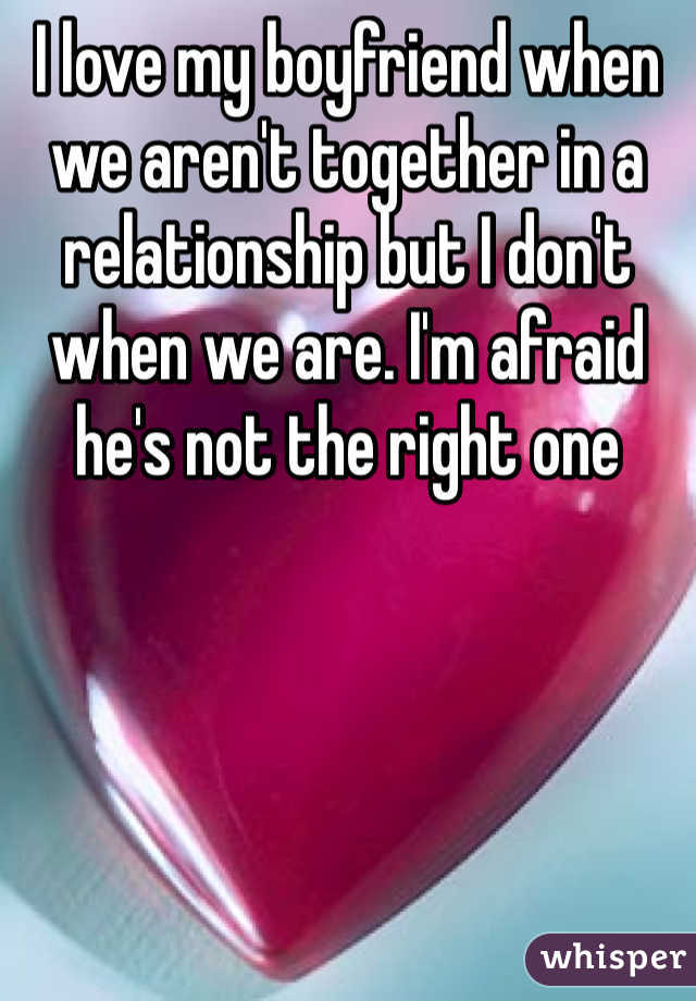 I love my boyfriend when we aren't together in a relationship but I don't when we are. I'm afraid he's not the right one