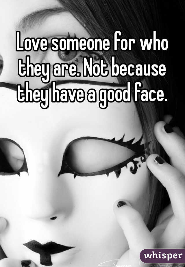 Love someone for who they are. Not because they have a good face. 