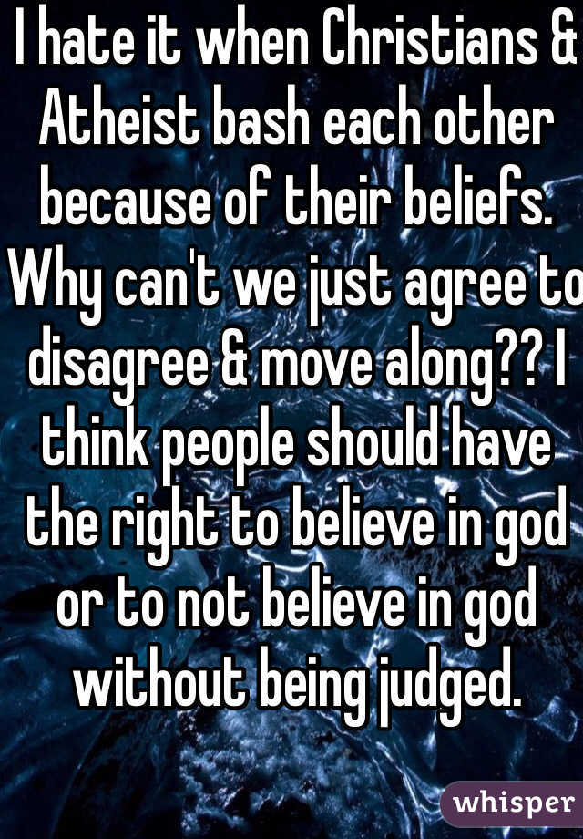 I hate it when Christians & Atheist bash each other because of their beliefs. Why can't we just agree to disagree & move along?? I think people should have the right to believe in god or to not believe in god without being judged. 