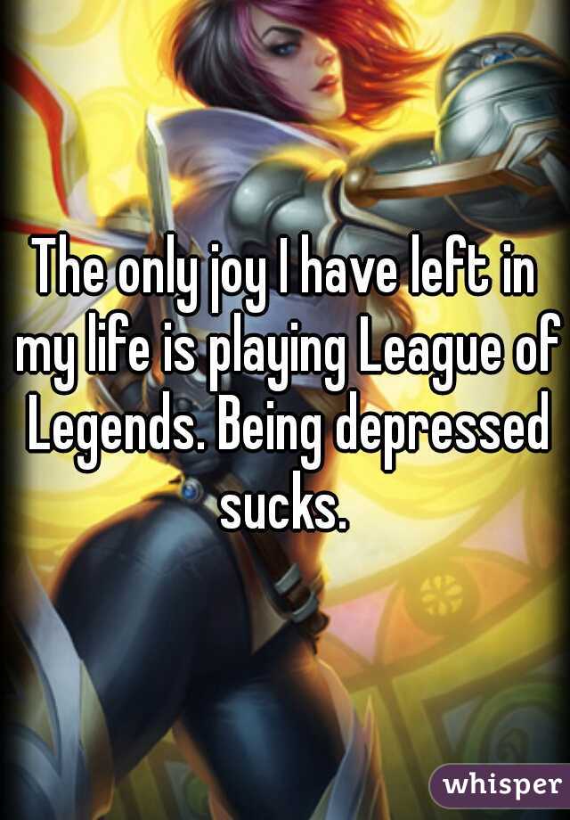 The only joy I have left in my life is playing League of Legends. Being depressed sucks. 
