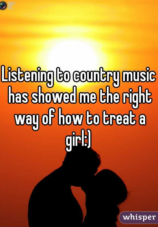 Listening to country music has showed me the right way of how to treat a girl:) 