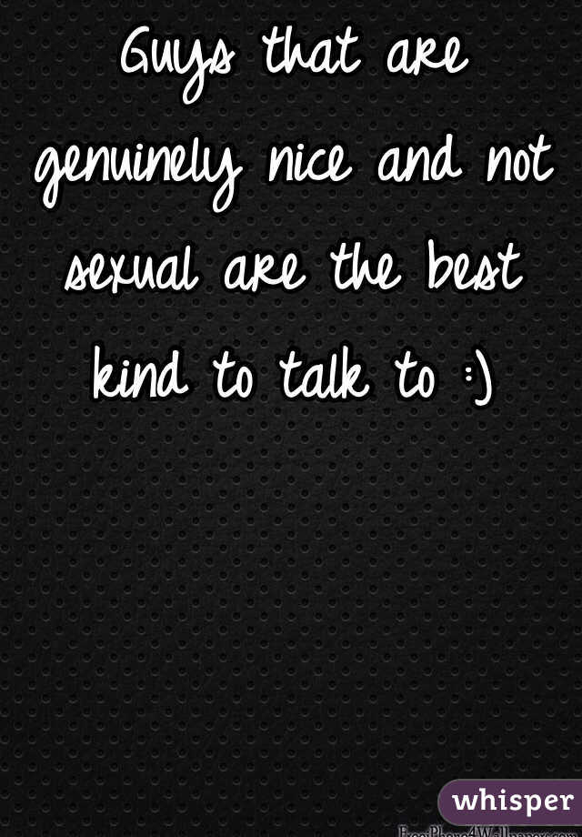 Guys that are genuinely nice and not sexual are the best kind to talk to :)