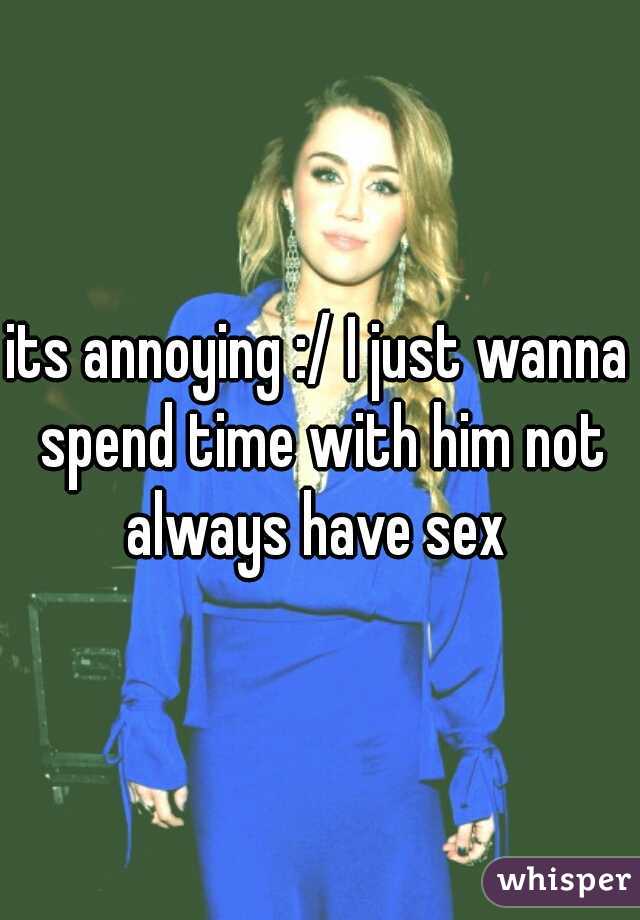 its annoying :/ I just wanna spend time with him not always have sex 