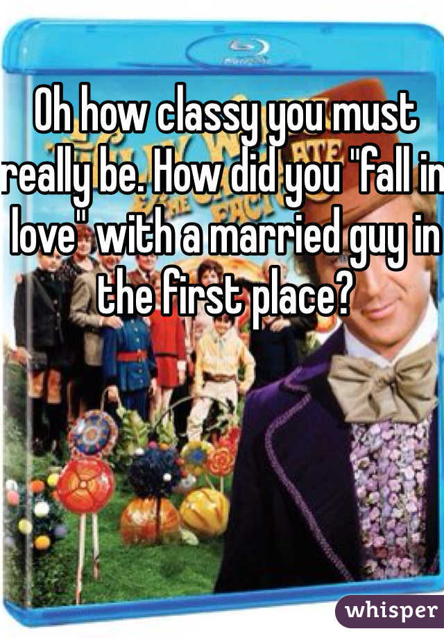 Oh how classy you must really be. How did you "fall in love" with a married guy in the first place?
