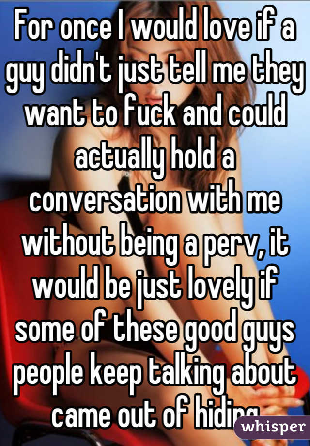 For once I would love if a guy didn't just tell me they want to fuck and could actually hold a conversation with me without being a perv, it would be just lovely if some of these good guys people keep talking about came out of hiding