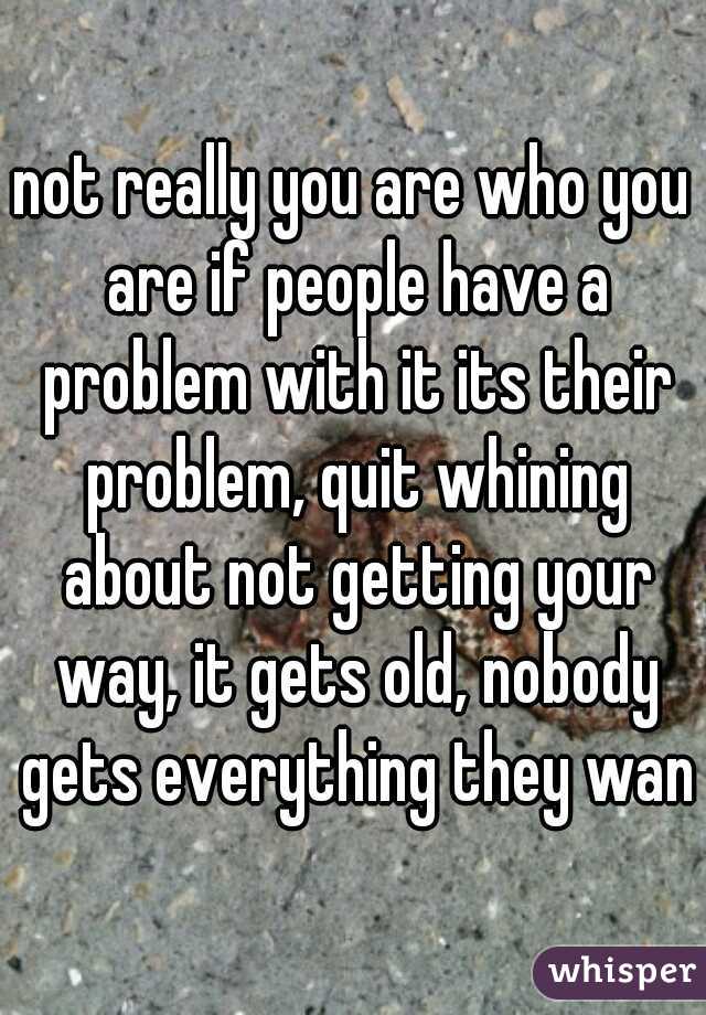not really you are who you are if people have a problem with it its their problem, quit whining about not getting your way, it gets old, nobody gets everything they want