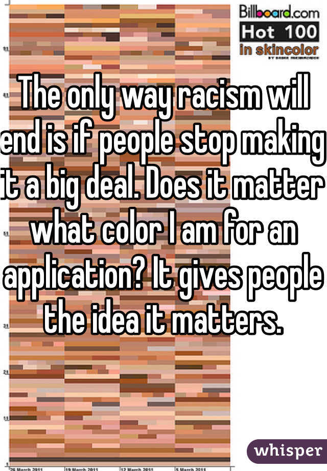 The only way racism will end is if people stop making it a big deal. Does it matter what color I am for an application? It gives people the idea it matters. 