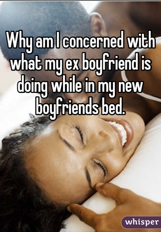 Why am I concerned with what my ex boyfriend is doing while in my new boyfriends bed. 