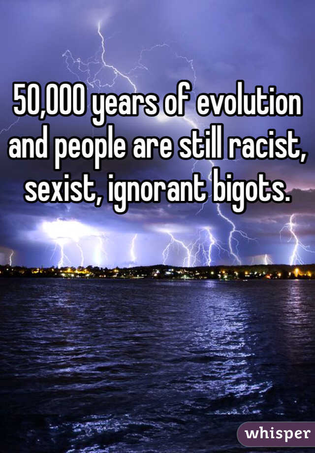 50,000 years of evolution and people are still racist, sexist, ignorant bigots. 